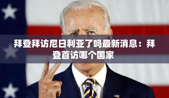 拜登拜访尼日利亚了吗最新消息：拜登首访哪个国家 