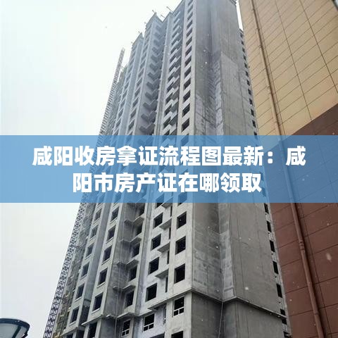 咸阳收房拿证流程图最新：咸阳市房产证在哪领取 