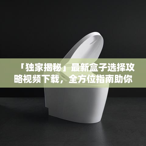 「独家揭秘」最新盒子选择攻略视频下载，全方位指南助你轻松选购！