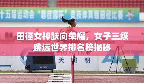 田径女神跃向荣耀，女子三级跳远世界排名榜揭秘
