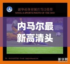 内马尔最新高清头像图片，球场英姿的魅力瞬间，展现非凡风采！