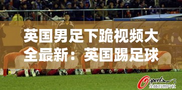 英国男足下跪视频大全最新：英国踢足球 
