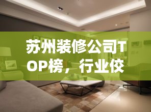苏州装修公司TOP榜，行业佼佼者一网打尽！
