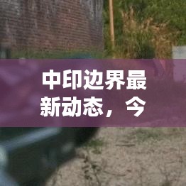 中印边界最新动态，今日消息更新速递